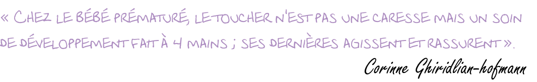 « Chez le bébé prématuré, le toucher n'est pas une caresse mais un soin  de développement fait à 4 mains ; ses dernières agissent et rassurent ».                          Corinne Ghiridlian-hofmann