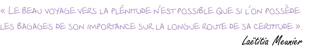 « Le beau voyage vers la plénitude n’est possible que si l’on possède  les bagages de son importance sur la longue route de sa certitude ».                          Laëtitia Meunier