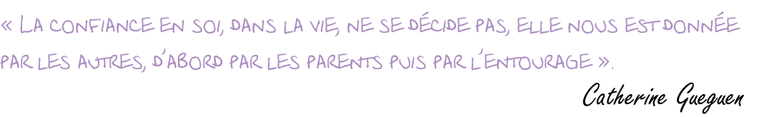 « La confiance en soi, dans la vie, ne se décide pas, elle nous est donnée  par les autres, d’abord par les parents puis par l’entourage ».                          Catherine Gueguen